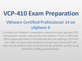 VCP-410 Exam Preparation 
VMware Certified Professional 14 on 
vSphere 4 
CertsSafe.com VMware’s preparation material includes updated VCP- 
410 question answers and practice test software. There is definitely 
100% success guarantee in first attempt for your passing in VCP-410 
test. With our up-to-date questions answers your actual VCP-410 
exam would certainly seem to be immensely simplistic and the result 
would be a 100% guaranteed pass. 
 