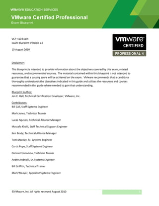 VMware Certified Professional
Exam Blueprint




VCP-410 Exam
Exam Blueprint Version 1.6

10 August 2010



Disclaimer:

This blueprint is intended to provide information about the objectives covered by this exam, related
resources, and recommended courses. The material contained within this blueprint is not intended to
guarantee that a passing score will be achieved on the exam. VMware recommends that a candidate
thoroughly understands the objectives indicated in this guide and utilizes the resources and courses
recommended in this guide where needed to gain that understanding.

Blueprint Author:
Jon C. Hall, Technical Certification Developer, VMware, Inc.

Contributors:
Bill Call, Staff Systems Engineer

Mark Jones, Technical Trainer

Lucas Nguyen, Technical Alliance Manager

Mostafa Khalil, Staff Technical Support Engineer

Ken Brady, Technical Alliance Manager

Tom MacKay, Sr. Systems Engineer

Curtis Pope, Staff Systems Engineer

Connie Economou, Technical Trainer

Andre Andriolli, Sr. Systems Engineer

Bill Griffith, Technical Trainer

Mark Weaver, Specialist Systems Engineer




©VMware, Inc. All rights reserved August 2010                                                          1
 