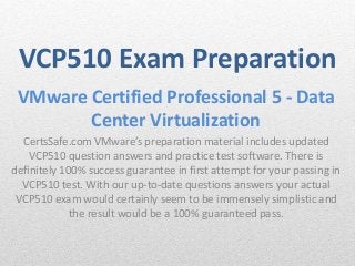 VCP510 Exam Preparation 
VMware Certified Professional 5 - Data 
Center Virtualization 
CertsSafe.com VMware’s preparation material includes updated 
VCP510 question answers and practice test software. There is 
definitely 100% success guarantee in first attempt for your passing in 
VCP510 test. With our up-to-date questions answers your actual 
VCP510 exam would certainly seem to be immensely simplistic and 
the result would be a 100% guaranteed pass. 
 