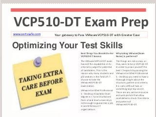 VCP510-DT Exam Prep 
www.certssafe.com Your gateway to Pass VMwareVCP510-DT with Greater Ease 
Optimizing Your Test Skills 
Best Things You Should Do For 
VCP510-DT Success 
The VMwareVCP510-DT exam 
have all the capabilities in its 
criteria to judge the potential 
of candidates. This is the 
reason why many students and 
job seekers in the field of I.T 
choose to take the 
VMwareVCP510-DT 
examination. 
VMware Certified Professional 
5 - Desktop A bachelor level 
degree in I.T and CS attained 
from a local level university is 
not enough to guarantee a job 
in world famous I.T 
organizations. 
Why taking VMware[Exam 
Name] is preferred? 
The things are not as easy as 
they seem to be in VCP510-DT. 
In order to prove yourself the 
best I.T experts by passing the 
VMware Certified Professional 
5 - Desktop you need to have a 
thorough insight about the 
structure, pattern and criteria. 
It is not a difficult task or 
something kept top secret. 
There are any online resources 
and web portals that allow 
candidates to check the criteria 
and pattern of 
VMwareVCP510-DT. 
 