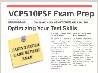 VCP510PSE Exam Prep 
www.certssafe.com Your gateway to Pass VMwareVCP510PSE with Greater Ease 
Optimizing Your Test Skills 
Best Things You Should Do For 
VCP510PSE Success 
The VMwareVCP510PSE exam 
have all the capabilities in its 
criteria to judge the potential 
of candidates. This is the 
reason why many students and 
job seekers in the field of I.T 
choose to take the 
VMwareVCP510PSE 
examination. 
VMware Certified Professional 
on vSphere 5 A bachelor level 
degree in I.T and CS attained 
from a local level university is 
not enough to guarantee a job 
in world famous I.T 
organizations. 
Why taking VMware[Exam 
Name] is preferred? 
The things are not as easy as 
they seem to be in VCP510PSE. 
In order to prove yourself the 
best I.T experts by passing the 
VMware Certified Professional 
on vSphere 5 you need to have 
a thorough insight about the 
structure, pattern and criteria. 
It is not a difficult task or 
something kept top secret. 
There are any online resources 
and web portals that allow 
candidates to check the criteria 
and pattern of 
VMwareVCP510PSE. 
 