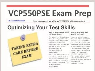 VCP550PSE Exam Prep 
www.certssafe.com Your gateway to Pass VMwareVCP550PSE with Greater Ease 
Optimizing Your Test Skills 
Best Things You Should Do For 
VCP550PSE Success 
The VMwareVCP550PSE exam 
have all the capabilities in its 
criteria to judge the potential 
of candidates. This is the 
reason why many students and 
job seekers in the field of I.T 
choose to take the 
VMwareVCP550PSE 
examination. 
VMware Certified Professional 
on vSphere 5 A bachelor level 
degree in I.T and CS attained 
from a local level university is 
not enough to guarantee a job 
in world famous I.T 
organizations. 
Why taking VMware[Exam 
Name] is preferred? 
The things are not as easy as 
they seem to be in VCP550PSE. 
In order to prove yourself the 
best I.T experts by passing the 
VMware Certified Professional 
on vSphere 5 you need to have 
a thorough insight about the 
structure, pattern and criteria. 
It is not a difficult task or 
something kept top secret. 
There are any online resources 
and web portals that allow 
candidates to check the criteria 
and pattern of 
VMwareVCP550PSE. 
 