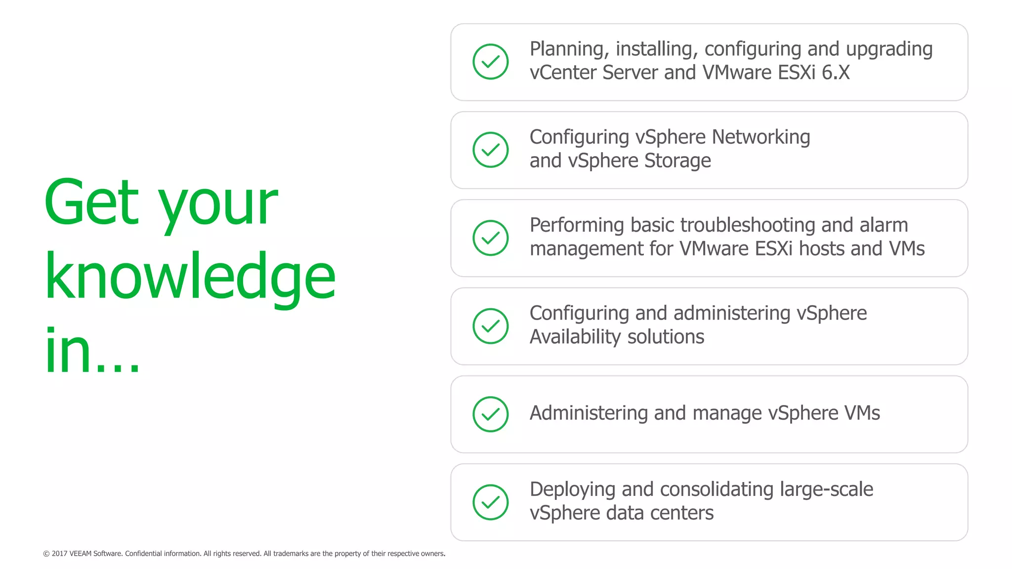 Configuring vSphere Networking
and vSphere Storage
Planning, installing, configuring and upgrading
vCenter Server and VMware ESXi 6.X
Performing basic troubleshooting and alarm
management for VMware ESXi hosts and VMs
Administering and manage vSphere VMs
Configuring and administering vSphere
Availability solutions
Deploying and consolidating large-scale
vSphere data centers
Get your
knowledge
in…
