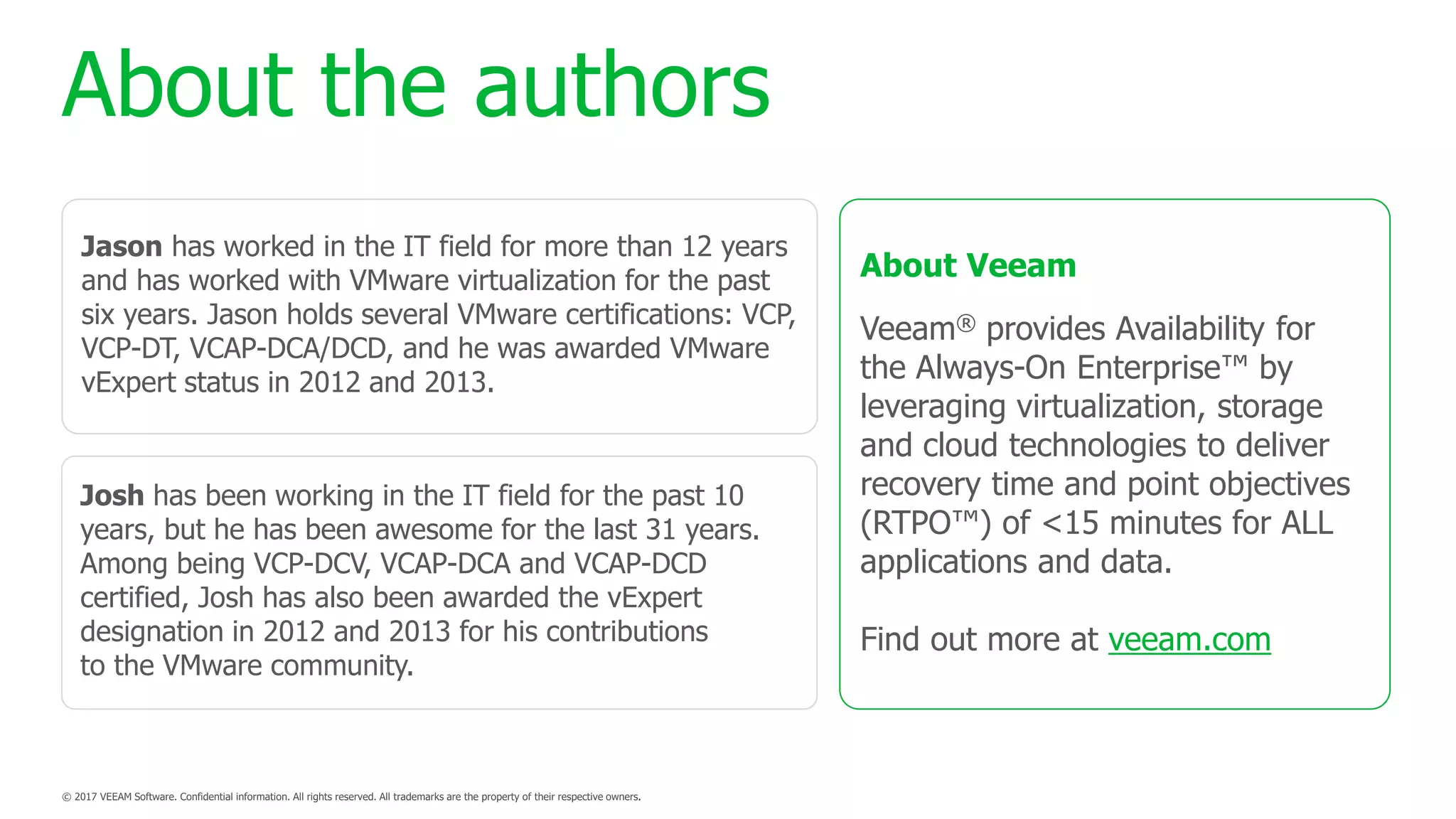 About the authors
Jason has worked in the IT field for more than 12 years
and has worked with VMware virtualization for the past
six years. Jason holds several VMware certifications: VCP,
VCP-DT, VCAP-DCA/DCD, and he was awarded VMware
vExpert status in 2012 and 2013.
Josh has been working in the IT field for the past 10
years, but he has been awesome for the last 31 years.
Among being VCP-DCV, VCAP-DCA and VCAP-DCD
certified, Josh has also been awarded the vExpert
designation in 2012 and 2013 for his contributions
to the VMware community.
About Veeam
Veeam® provides Availability for
the Always-On Enterprise™ by
leveraging virtualization, storage
and cloud technologies to deliver
recovery time and point objectives
(RTPO™) of <15 minutes for ALL
applications and data.
Find out more at veeam.com