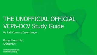 THE UNOFFICIAL OFFICIAL
VCP6-DCV Study Guide
Brought to you by
www.virtuallanger.com
www.valcolabs.com
By Josh Coen and Jason Langer
 