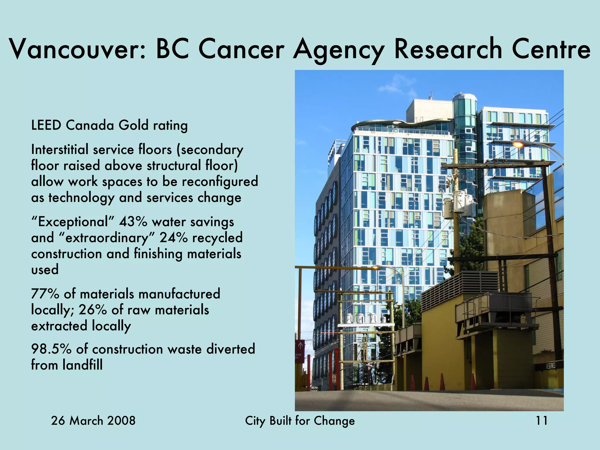 Vancouver: BC Cancer Agency Research Centre LEED Canada Gold rating Interstitial service floors (secondary floor raised above structural floor) allow work spaces to be reconfigured as technology and services change  “ Exceptional” 43% water savings and “extraordinary” 24% recycled construction and finishing materials used 77% of materials manufactured locally; 26% of raw materials extracted locally 98.5% of construction waste diverted from landfill   