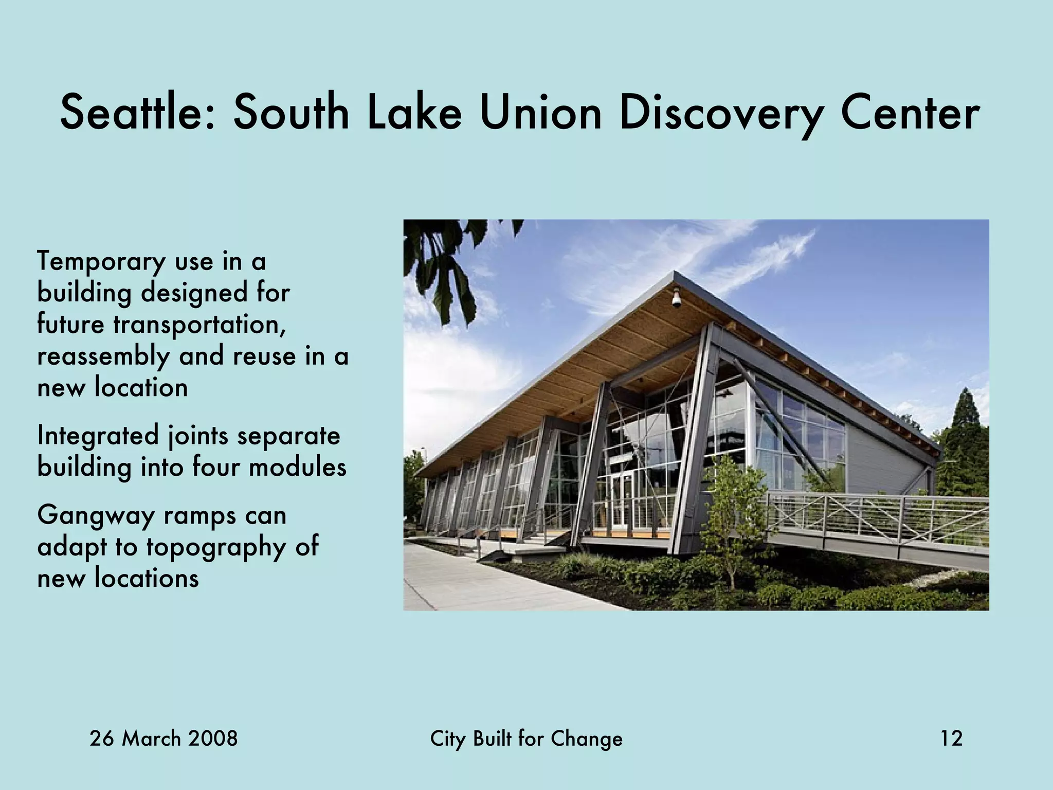 Seattle: South Lake Union Discovery Center   Temporary use in a building designed for future transportation, reassembly and reuse in a new location Integrated joints separate building into four modules Gangway ramps can adapt to topography of new locations 