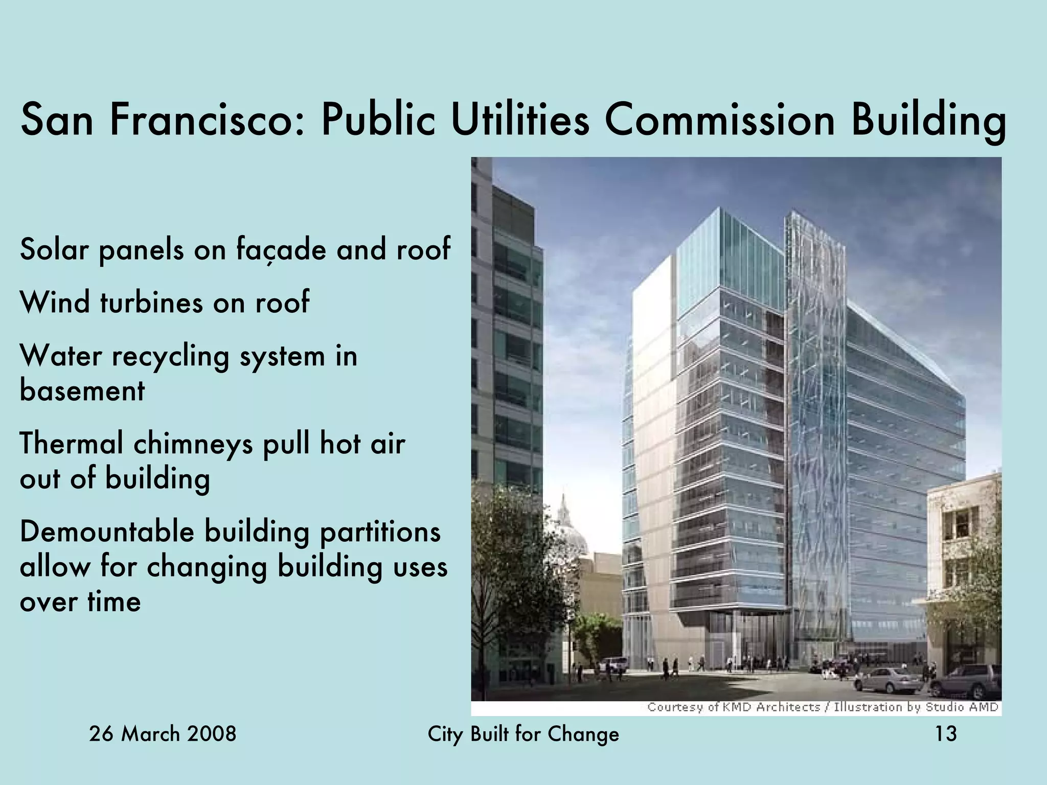 San Francisco: Public Utilities Commission Building   Solar panels on façade and roof Wind turbines on roof Water recycling system in basement Thermal chimneys pull hot air out of building Demountable building partitions allow for changing building uses over time   