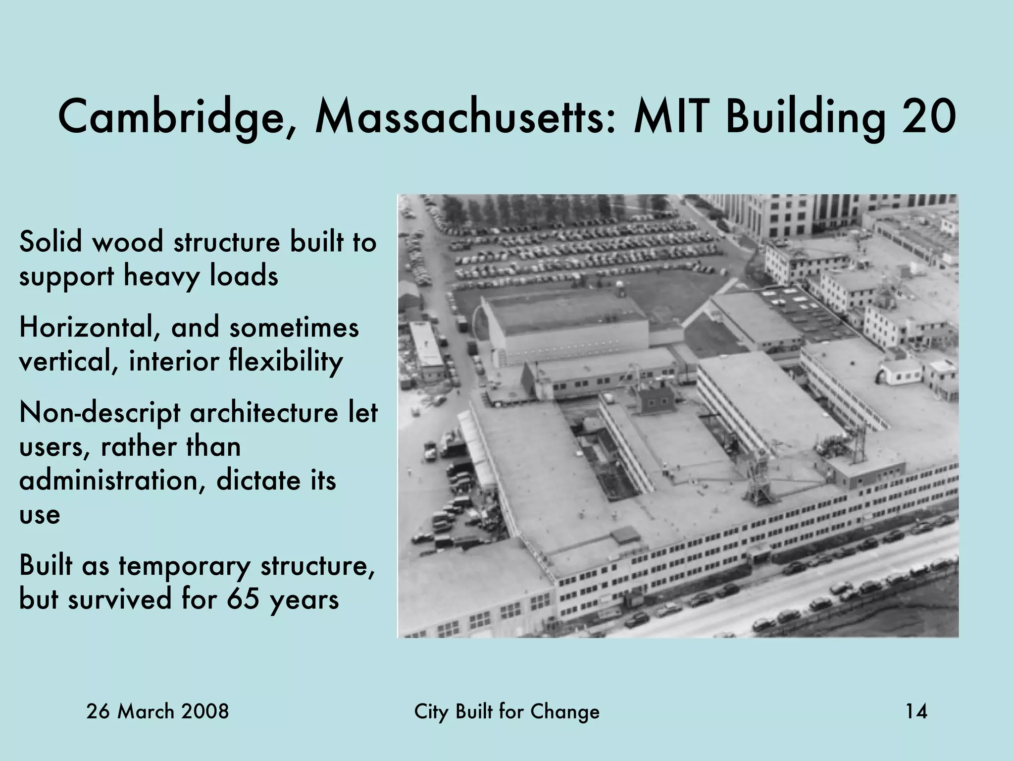 Cambridge, Massachusetts: MIT Building 20 Solid wood structure built to support heavy loads Horizontal, and sometimes vertical, interior flexibility Non-descript architecture let users, rather than administration, dictate its use Built as temporary structure, but survived for 65 years   