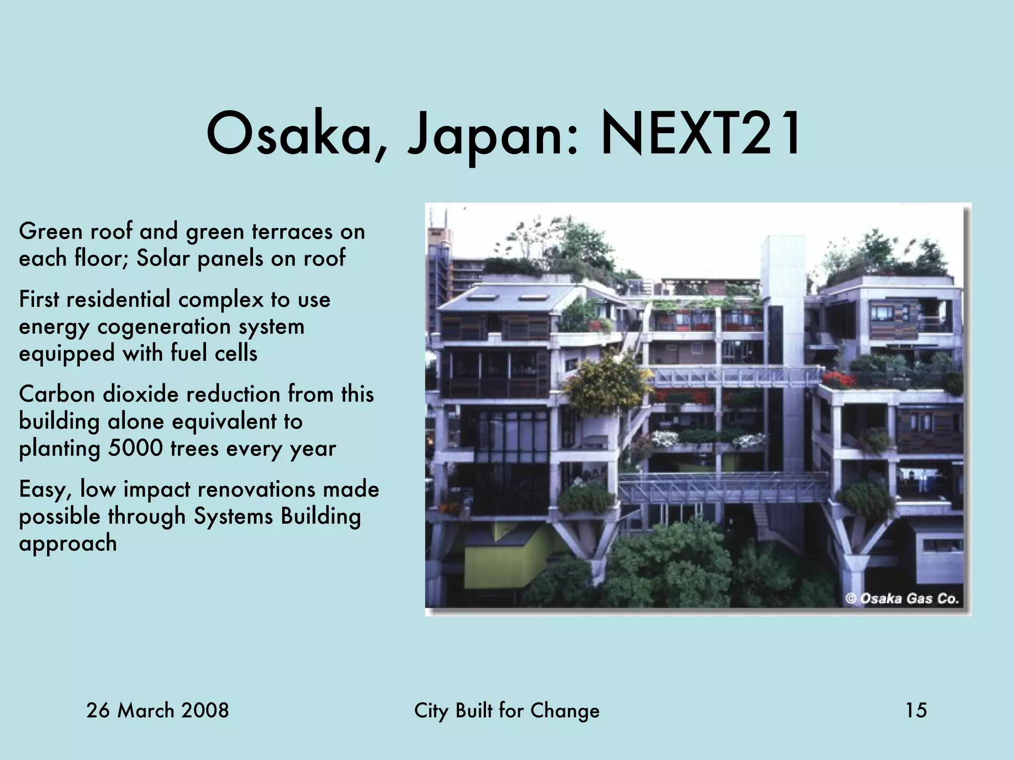 Osaka, Japan: NEXT21 Green roof and green terraces on each floor; Solar panels on roof First residential complex to use energy cogeneration system equipped with fuel cells Carbon dioxide reduction from this building alone equivalent to planting 5000 trees every year Easy, low impact renovations made possible through Systems Building approach 