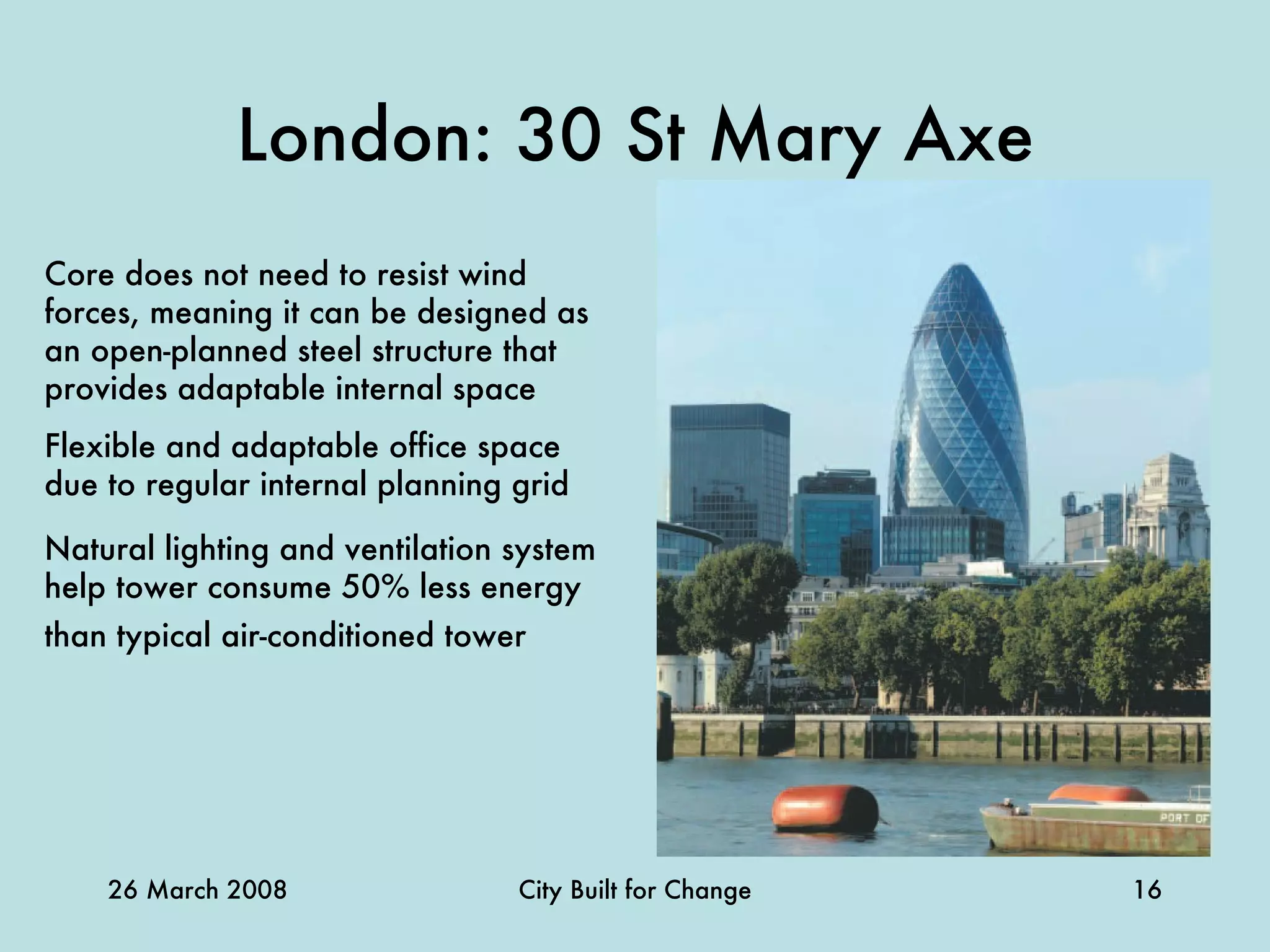 London: 30 St Mary Axe Core does not need to resist wind forces, meaning it can be designed as an open-planned steel structure that provides adaptable internal space Flexible and adaptable office space due to regular internal planning grid Natural lighting and ventilation system help tower consume 50% less energy than typical air-conditioned tower  
