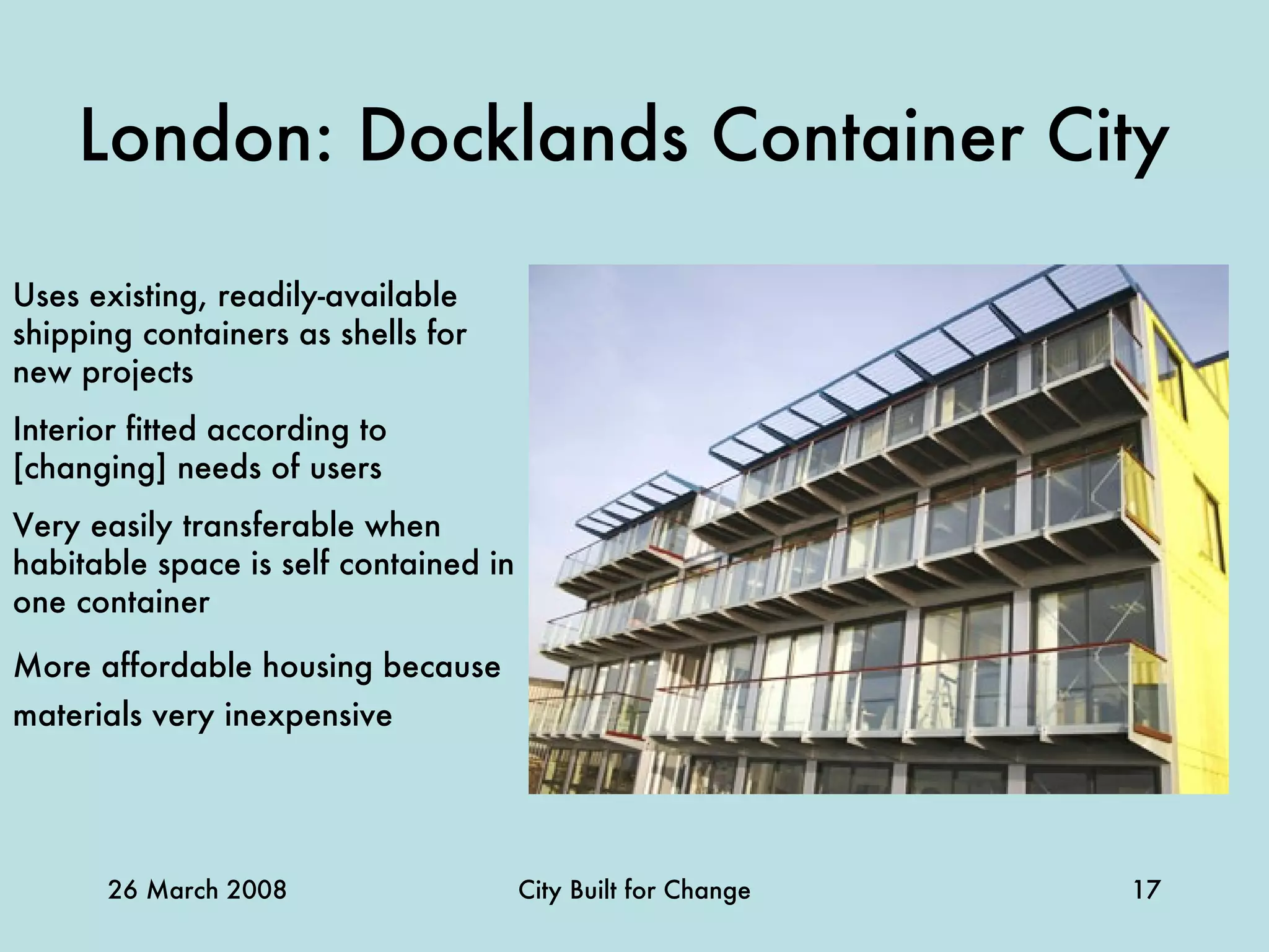 London: Docklands Container City   Uses existing, readily-available shipping containers as shells for new projects Interior fitted according to [changing] needs of users Very easily transferable when habitable space is self contained in one container More affordable housing because materials very inexpensive   