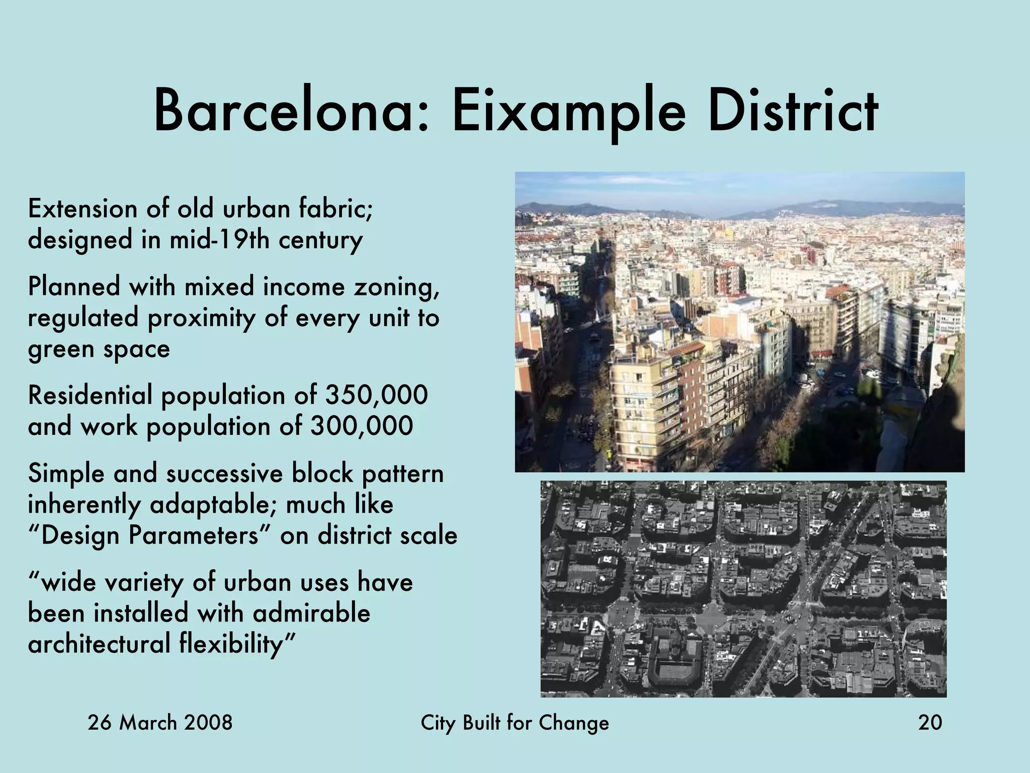 Barcelona: Eixample District Extension of old urban fabric; designed in mid-19th century Planned with mixed income zoning, regulated proximity of every unit to green space Residential population of 350,000 and work population of 300,000 Simple and successive block pattern inherently adaptable; much like “Design Parameters” on district scale “ wide variety of urban uses have been installed with admirable architectural flexibility” 