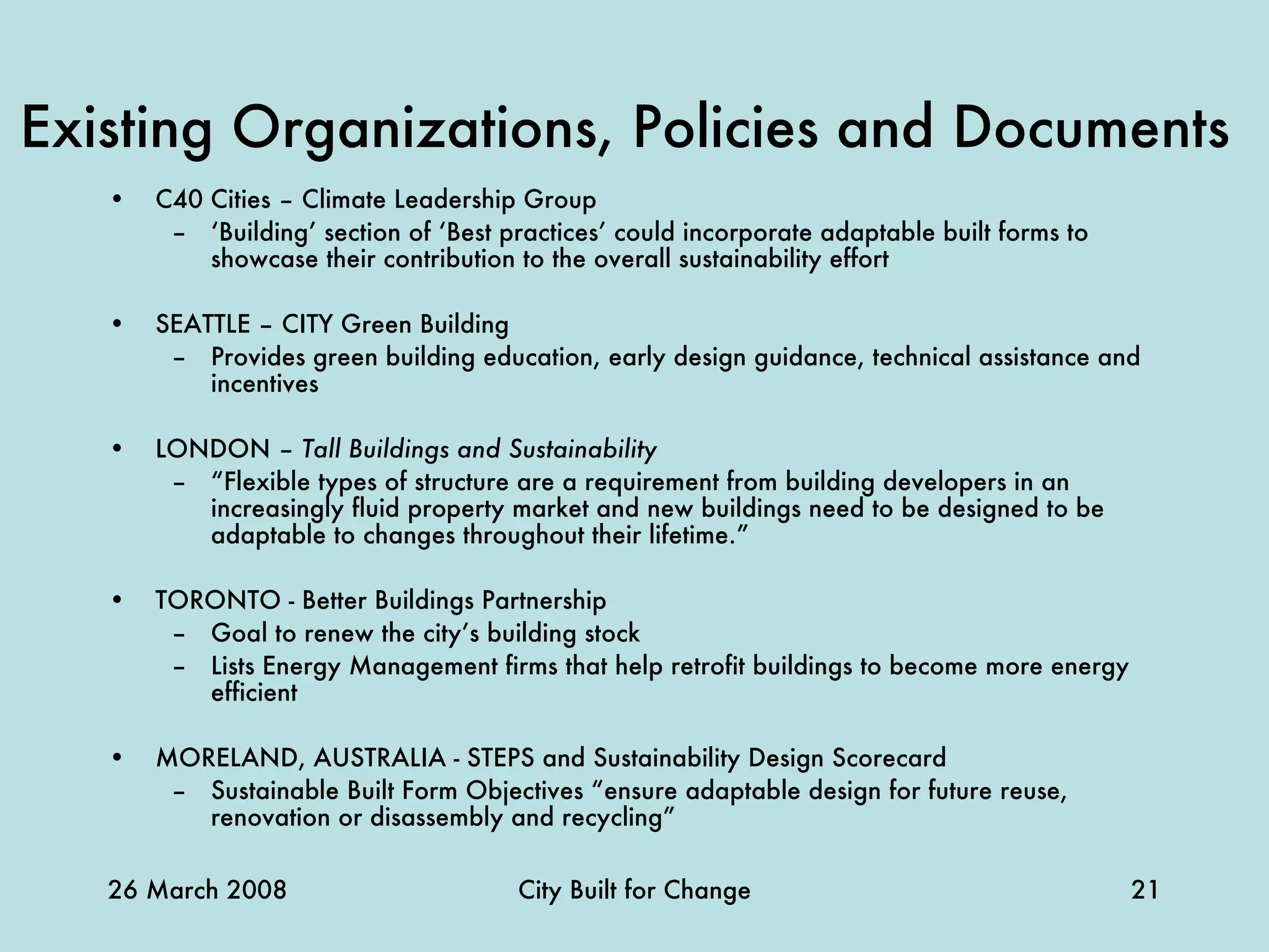 Existing Organizations, Policies and Documents   C40 Cities – Climate Leadership Group ‘ Building’ section of ‘Best practices’ could incorporate adaptable built forms to showcase their contribution to the overall sustainability effort   SEATTLE – CITY Green Building Provides green building education, early design guidance, technical assistance and incentives LONDON –  Tall Buildings and Sustainability   “ Flexible types of structure are a requirement from building developers in an increasingly fluid property market and new buildings need to be designed to be adaptable to changes throughout their lifetime.”   TORONTO - Better Buildings Partnership Goal to renew the city’s building stock Lists Energy Management firms that help retrofit buildings to become more energy efficient MORELAND, AUSTRALIA - STEPS and Sustainability Design Scorecard Sustainable Built Form Objectives “ensure adaptable design for future reuse, renovation or disassembly and recycling” 