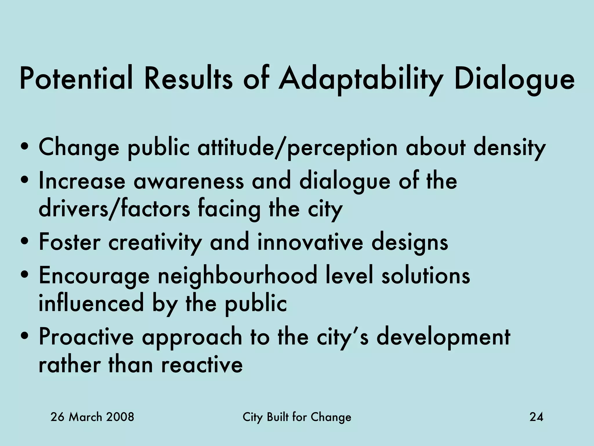 Potential Results of Adaptability Dialogue Change public attitude/perception about density Increase awareness and dialogue of the drivers/factors facing the city Foster creativity and innovative designs Encourage neighbourhood level solutions influenced by the public Proactive approach to the city’s development rather than reactive 
