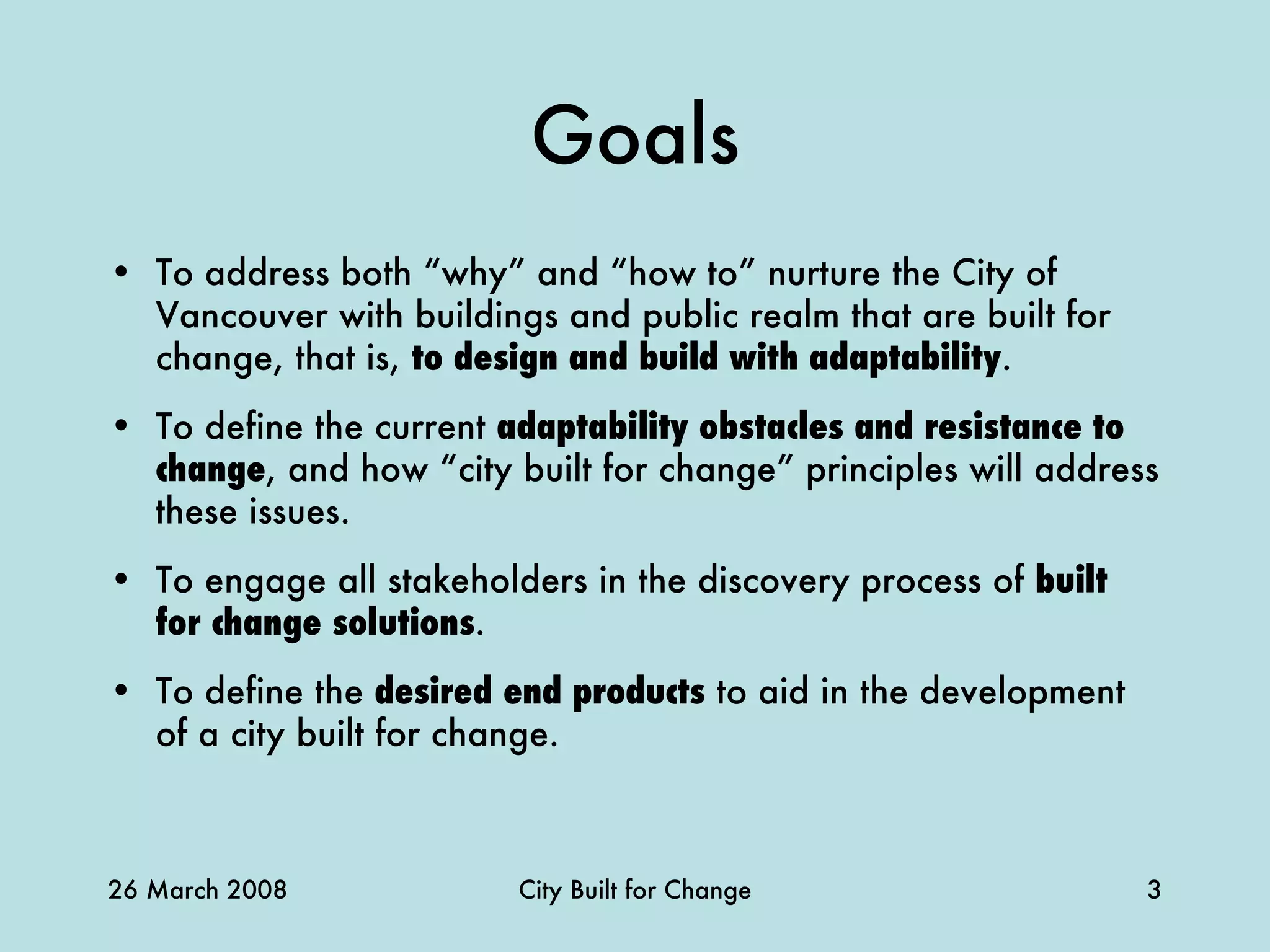 Goals To address both “why” and “how to” nurture the City of Vancouver with buildings and public realm that are built for change, that is,  to design and build with adaptability .  To define the current  adaptability obstacles and resistance to change , and how “city built for change” principles will address these issues. To engage all stakeholders in the discovery process of  built for change solutions . To define the  desired end products  to aid in the development of a city built for change. 