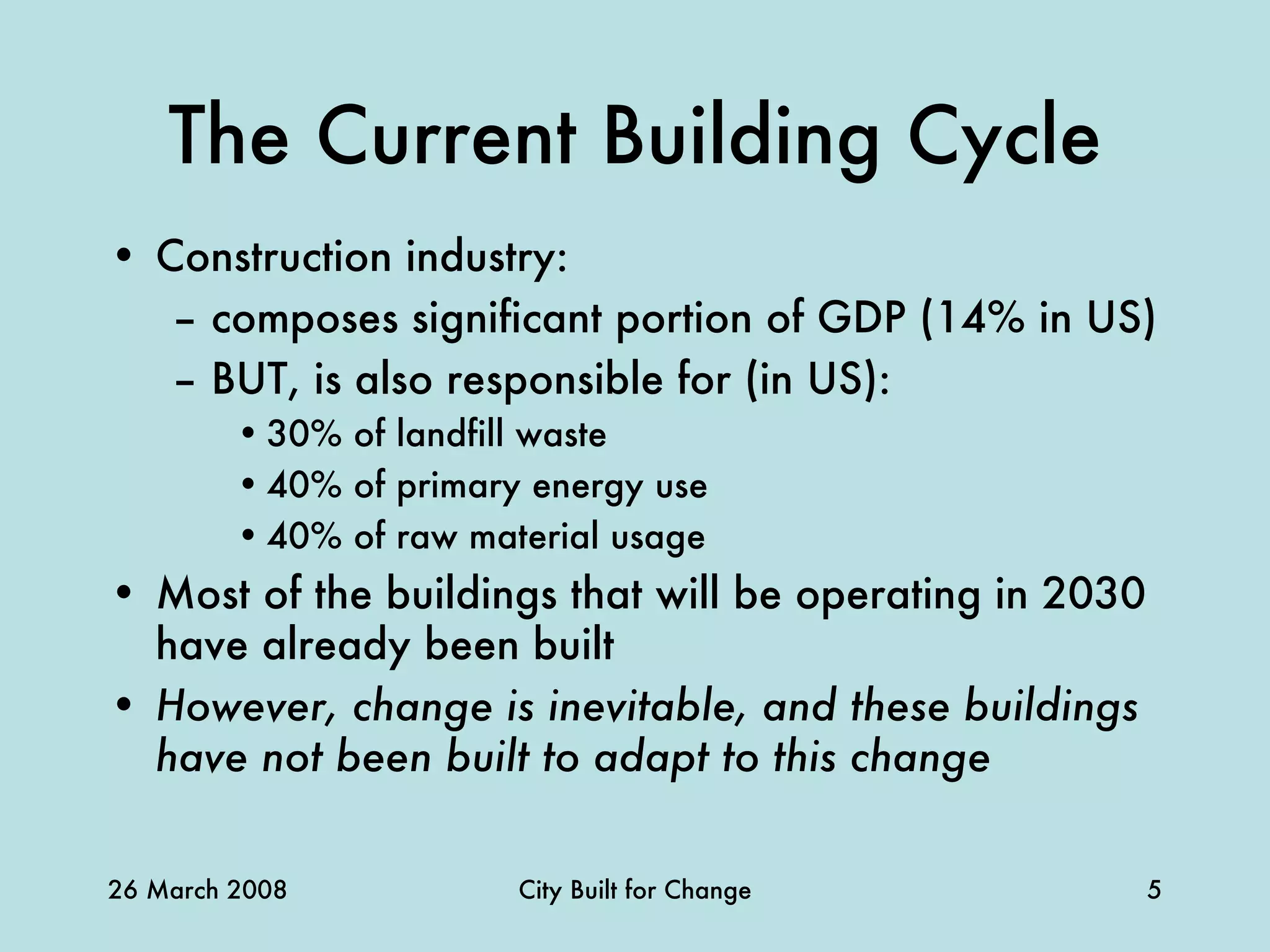 The Current Building Cycle Construction industry: composes significant portion of GDP (14% in US) BUT, is also responsible for (in US): 30% of landfill waste 40% of primary energy use 40% of raw material usage Most of the buildings that will be operating in 2030 have already been built However, change is inevitable, and these buildings have not been built to adapt to this change 