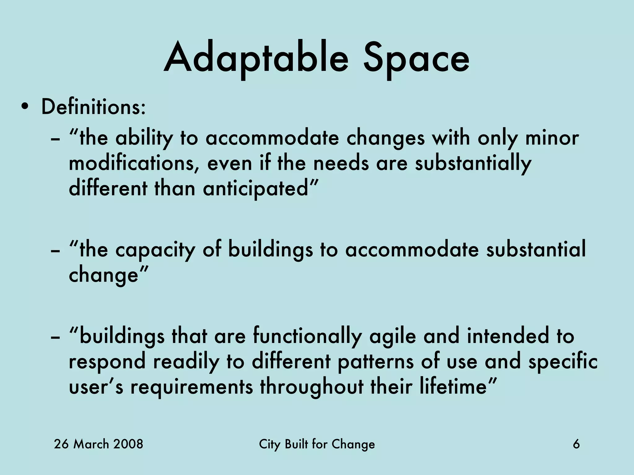 Adaptable Space Definitions: “ the ability to accommodate changes with only minor modifications, even if the needs are substantially different than anticipated” “ the capacity of buildings to accommodate substantial change” “ buildings that are functionally agile and intended to respond readily to different patterns of use and specific user’s requirements throughout their lifetime” 