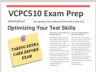 VCPC510 Exam Prep 
www.certssafe.com Your gateway to Pass VMwareVCPC510 with Greater Ease 
Optimizing Your Test Skills 
Best Things You Should Do For 
VCPC510 Success 
The VMwareVCPC510 exam 
have all the capabilities in its 
criteria to judge the potential 
of candidates. This is the 
reason why many students and 
job seekers in the field of I.T 
choose to take the 
VMwareVCPC510 examination. 
VMware Certified Professional 
on vCloud A bachelor level 
degree in I.T and CS attained 
from a local level university is 
not enough to guarantee a job 
in world famous I.T 
organizations. 
Why taking VMware[Exam 
Name] is preferred? 
The things are not as easy as 
they seem to be in VCPC510. In 
order to prove yourself the 
best I.T experts by passing the 
VMware Certified Professional 
on vCloud you need to have a 
thorough insight about the 
structure, pattern and criteria. 
It is not a difficult task or 
something kept top secret. 
There are any online resources 
and web portals that allow 
candidates to check the criteria 
and pattern of 
VMwareVCPC510. 
 