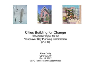 Cities Building for Change Research Project for the Vancouver City Planning Commission (VCPC) Keltie Craig UBC SCARP Dec.19, 2007 VCPC Public Realm Subcommittee 