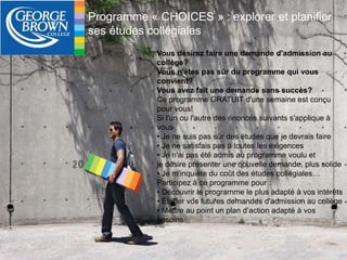 Programme « CHOICES » : explorer et planifier 
ses études collégiales 
Vous désirez faire une demande d'admission au 
collège? 
Vous n'êtes pas sûr du programme qui vous 
convient? 
Vous avez fait une demande sans succès? 
Ce programme GRATUIT d'une semaine est conçu 
pour vous! 
Si l'un ou l'autre des énoncés suivants s'applique à 
vous : 
• Je ne suis pas sûr des études que je devrais faire 
• Je ne satisfais pas à toutes les exigences 
• Je n'ai pas été admis au programme voulu et 
je désire présenter une nouvelle demande, plus solide 
• Je m'inquiète du coût des études collégiales… 
Participez à ce programme pour : 
• Découvrir le programme le plus adapté à vos intérêts 
• Étoffer vos futures demandes d'admission au collège 
• Mettre au point un plan d’action adapté à vos 
besoins 
 