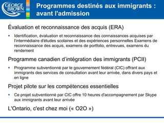 Programmes destinés aux immigrants : 
avant l'admission 
Évaluation et reconnaissance des acquis (ERA) 
 Identification, évaluation et reconnaissance des connaissances acquises par 
l'intermédiaire d'études scolaires et des expériences personnelles Examens de 
reconnaissance des acquis, examens de portfolio, entrevues, examens du 
rendement 
Programme canadien d’intégration des immigrants (PCII) 
 Programme subventionné par le gouvernement fédéral (CIC) offrant aux 
immigrants des services de consultation avant leur arrivée, dans divers pays et 
en ligne 
Projet pilote sur les compétences essentielles 
 Ce projet subventionné par CIC offre 10 heures d'accompagnement par Skype 
aux immigrants avant leur arrivée 
L'Ontario, c'est chez moi (« O2O ») 
 