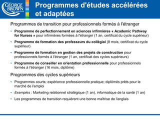 Programmes d'études accélérées 
et adaptées 
Programmes de transition pour professionnels formés à l'étranger 
• Programme de perfectionnement en sciences infirmières « Academic Pathway 
for Nurses » pour infirmières formées à l'étranger (1 an, certificat du cycle supérieur) 
• Programme de formation des professeurs du collégial (8 mois, certificat du cycle 
supérieur) 
• Programme de formation en gestion des projets de construction pour 
professionnels formés à l'étranger (1 an, certificat des cycles supérieurs) 
• Programme de conseiller en orientation professionnelle pour professionnels 
formés à l'étranger (16 mois, diplôme) 
Programmes des cycles supérieurs 
• Programmes courts; expérience professionnelle pratique; diplômés prêts pour le 
marché de l'emploi 
• Exemples : Marketing relationnel stratégique (1 an), informatique de la santé (1 an) 
• Les programmes de transition requièrent une bonne maîtrise de l'anglais 
 
