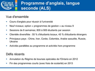 Programme d'anglais, langue 
seconde (ALS) 
Vue d'ensemble 
 Cours d'anglais pour réussir à l'université 
 Neuf niveaux; option « programmes de gestion » au niveau 9 
 Sessions de 8 semaines; 800 à 900 étudiants par session 
 Clientèle diversifiée : 55 % d'étudiants locaux, 45 % d'étudiants étrangers 
 Principaux pays : Chine, Iran, Corée, Colombie, Arabie saoudite, Russie, 
Ukraine 
 Activités parallèles au programme et activités hors programme 
Défis récents 
 Annulation du Régime de bourses spéciales de l'Ontario en 2012 
 Fin des programmes courts (avec frais de scolarité) en 2013 
 