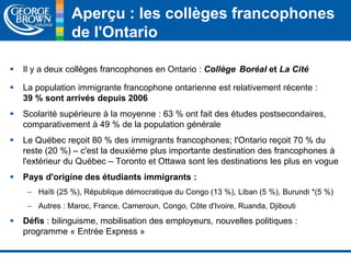 Aperçu : les collèges francophones 
de l'Ontario 
 Il y a deux collèges francophones en Ontario : Collège Boréal et La Cité 
 La population immigrante francophone ontarienne est relativement récente : 
39 % sont arrivés depuis 2006 
 Scolarité supérieure à la moyenne : 63 % ont fait des études postsecondaires, 
comparativement à 49 % de la population générale 
 Le Québec reçoit 80 % des immigrants francophones; l'Ontario reçoit 70 % du 
reste (20 %) – c'est la deuxième plus importante destination des francophones à 
l'extérieur du Québec – Toronto et Ottawa sont les destinations les plus en vogue 
 Pays d'origine des étudiants immigrants : 
– Haïti (25 %), République démocratique du Congo (13 %), Liban (5 %), Burundi *(5 %) 
– Autres : Maroc, France, Cameroun, Congo, Côte d'Ivoire, Ruanda, Djibouti 
 Défis : bilinguisme, mobilisation des employeurs, nouvelles politiques : 
programme « Entrée Express » 
 