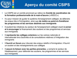 Aperçu du comité CSIPS 
 Le CSIPS est un comité provincial qui relève du Comité de coordination de 
la formation professionnelle de la main-d'oeuvre («WDCC») 
 Il a pour mission de guider le système d'enseignement collégial, de défendre 
les enjeux liés à l'immigration, ainsi que de mettre au point et d'améliorer 
les programmes et les services destinés aux immigrants 
 Il soutient les initiatives du secteur de l'enseignement collégial visant à cerner 
et à encourager le financement des soutiens et des programmes et services 
aux immigrants 
 Il représente les collèges ontariens sur les scènes nationale et 
internationale lors d'activités et de consultations relatives à l'intégration des 
immigrants 
 Il fournit un forum pour discuter des enjeux relatifs à l'immigration; il fournit 
un soutien et des renseignements aux collèges 
 Il assure la liaison avec les parties prenantes, y compris le secteur de 
l'établissement, pour défendre les soutiens, les programmes et les services 
aux immigrants 
 