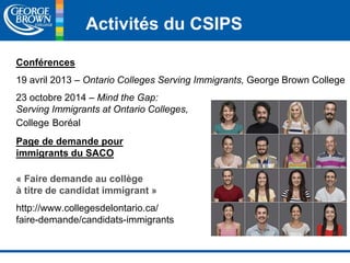 Activités du CSIPS 
Conférences 
19 avril 2013 – Ontario Colleges Serving Immigrants, George Brown College 
23 octobre 2014 – Mind the Gap: 
Serving Immigrants at Ontario Colleges, 
College Boréal 
Page de demande pour 
immigrants du SACO 
« Faire demande au collège 
à titre de candidat immigrant » 
http://www.collegesdelontario.ca/ 
faire-demande/candidats-immigrants 
 