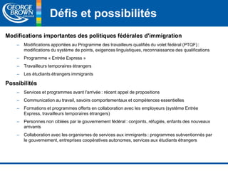 Défis et possibilités 
Modifications importantes des politiques fédérales d'immigration 
– Modifications apportées au Programme des travailleurs qualifiés du volet fédéral (PTQF) : 
modifications du système de points, exigences linguistiques, reconnaissance des qualifications 
– Programme « Entrée Express » 
– Travailleurs temporaires étrangers 
– Les étudiants étrangers immigrants 
Possibilités 
– Services et programmes avant l'arrivée : récent appel de propositions 
– Communication au travail, savoirs comportementaux et compétences essentielles 
– Formations et programmes offerts en collaboration avec les employeurs (système Entrée 
Express, travailleurs temporaires étrangers) 
– Personnes non ciblées par le gouvernement fédéral : conjoints, réfugiés, enfants des nouveaux 
arrivants 
– Collaboration avec les organismes de services aux immigrants : programmes subventionnés par 
le gouvernement, entreprises coopératives autonomes, services aux étudiants étrangers 
 