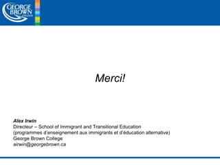Merci! 
Alex Irwin 
Directeur – School of Immigrant and Transitional Education 
(programmes d’enseignement aux immigrants et d’éducation alternative) 
George Brown College 
airwin@georgebrown.ca 
