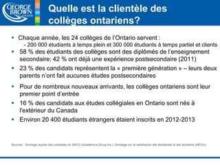 Quelle est la clientèle des 
collèges ontariens? 
 Chaque année, les 24 collèges de l’Ontario servent : 
- 200 000 étudiants à temps plein et 300 000 étudiants à temps partiel et clients 
 58 % des étudiants des collèges sont des diplômés de l’enseignement 
secondaire; 42 % ont déjà une expérience postsecondaire (2011) 
 23 % des candidats représentent la « première génération » – leurs deux 
parents n’ont fait aucunes études postsecondaires 
 Pour de nombreux nouveaux arrivants, les collèges ontariens sont leur 
premier point d’entrée 
 16 % des candidats aux études collégiales en Ontario sont nés à 
l'extérieur du Canada 
 Environ 20 400 étudiants étrangers étaient inscrits en 2012-2013 
Sources : Sondage auprès des candidats du SACO (Academica Group Inc.); Sondage sur la satisfaction des étudiantes et des étudiants (MFCU) 
 