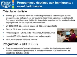 Programmes destinés aux immigrants : 
avant l'admission 
Orientation initiale 
 Service gratuit visant à aider les candidats potentiels à se renseigner sur les 
programmes du collège et sur les soutiens disponibles au sein de la collectivité 
Encourage l'établissement d'objectifs à court et à long termes Harmonise le choix 
de programme sur les objectifs professionnels 
 En 2013-2014, ce service a soutenu 6 062 nouveaux clients 
 Plus de 70 % sont des immigrants 
 Principaux pays : Chine, Inde, Philippines, Colombie, Iran 
 Le reste (30 %) font partie de groupes mal desservis 
 19 % entament une seconde carrière 
Programme « CHOICES » 
 Programme gratuit d'une semaine conçu pour aider les étudiants potentiels à 
réaliser une réflexion personnelle et professionnelle en vue de découvrir les 
possibilités d'étudier à GBC 
 