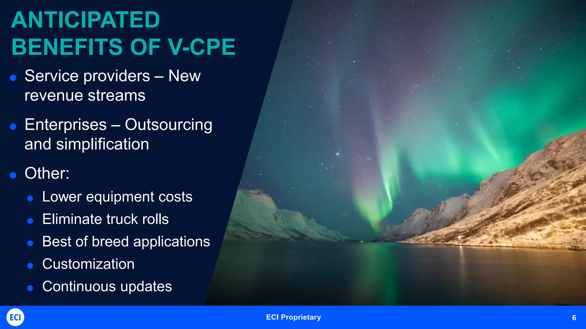 ECI Telecom Proprietary and Confidential 6ECI Proprietary 6
ANTICIPATED
BENEFITS OF V-CPE
 Service providers – New
revenue streams
 Enterprises – Outsourcing
and simplification
 Other:
 Lower equipment costs
 Eliminate truck rolls
 Best of breed applications
 Customization
 Continuous updates
 