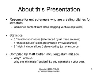 Copyright 2006, YOUR COMPANY NAME HERE 1 About this Presentation Resource for entrepreneurs who are creating pitches for investors. Combines content from three blogging venture capitalists Statistics 6 ‘must include’ slides (referenced by all three sources) 4 ‘should include’ slides (referenced by two sources) 9 ‘might include’ slides (referenced by just one source Compiled by Matt Cutler, mcutler@alum.mit.edu Why? For kicks.  Why the ‘minimalist’ design? So you can make it your own. 