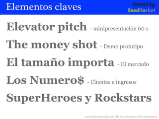 Elementos claves

Elevator pitch - minipresentación 60 s
The money shot - Demo prototipo
El tamaño importa - El mercado
Los Numero$ - Clientes e ingresos
SuperHeroes y Rockstars
                     marias@imaste-ips.com / Do not distribute this information
 