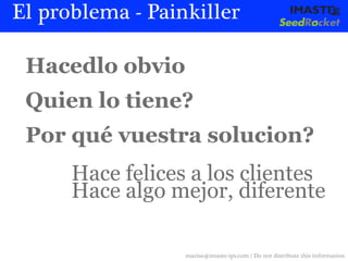 El problema - Painkiller

 Hacedlo obvio
 Quien lo tiene?
 Por qué vuestra solucion?
      Hace felices a los clientes
      Hace algo mejor, diferente

                  marias@imaste-ips.com / Do not distribute this information
 