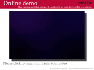 Online demo
          Our customised solutions may be delivered all over the world in weeks time




Please click to watch our 2 min tour video
                                          marias@imaste-ips.com / Do not distribute this information
 