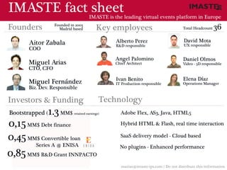IMASTE fact sheet                     IMASTE is the leading virtual events platform in Europe
                  Founded in 2003
Founders            Madrid based           Key employees                              Total Headcount   36
       Aitor Zabala                              Alberto Perez                         David Mota
                                                 R&D responsible                       UX responsible
       COO
                                                 Angel Palomino                       Daniel Olmos
       Miguel Arias                              Chief Architect                      Video - 3D responsible
       CTO, CFO

                                                 Ivan Benito                          Elena Díaz
       Miguel Fernández                          IT Production responsible            Operations Manager
       Biz. Dev. Responsible

Investors & Funding                          Technology
Bootstrapped ( 1.3 MM$      retained earnings)     Adobe Flex, AS3, Java, HTML5

0,15 MM$ Debt finance                              Hybrid HTML & Flash, real time interaction

0,45 MM$ Convertible loan                          SaaS delivery model - Cloud based
       Series A @ ENISA                            No plugins - Enhanced performance
0,85 MM$ R&D Grant INNPACTO
                                                    marias@imaste-ips.com / Do not distribute this information
 