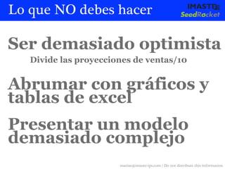 Lo que NO debes hacer

Ser demasiado optimista
   Divide las proyecciones de ventas/10


Abrumar con gráficos y
tablas de excel
Presentar un modelo
demasiado complejo
                       marias@imaste-ips.com / Do not distribute this information
 