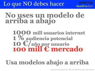 Lo que NO debes hacer

No uses un modelo de
arriba a abajo
   1000 mill usuarios internet
   1 % audiencia potencial
   10 €/año por usuario
   100 mill € mercado
Usa modelos abajo a arriba
                 marias@imaste-ips.com / Do not distribute this information
 