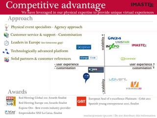 Competitive advantage
        We have leveraged in our physical expertise to provide unique virtual experiences
Approach
 Physical event specialists - Agency approach

Customer service & support - Customisation

 Leaders in Europe (no timezone gap)

 Technologically advanced platform

 Solid partners & customer references




Awards
      Red Herring Global 100 Awards finalist          European Seal of e-excellence Platinum - Cebit 2011
      Red Herring Europe 100 Awards finalist          Spanish young entrepreneur 2010, finalist
      Expone Oro - Best events industry provider
      Emprendedor XXI La Caixa, finalist
                                                   marias@imaste-ips.com / Do not distribute this information
 