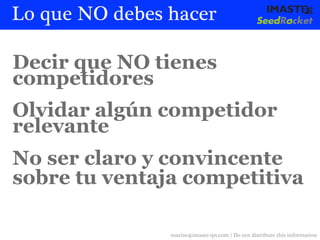 Lo que NO debes hacer

Decir que NO tienes
competidores
Olvidar algún competidor
relevante
No ser claro y convincente
sobre tu ventaja competitiva

                marias@imaste-ips.com / Do not distribute this information
 