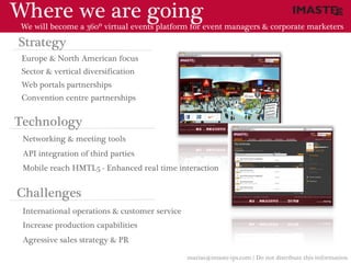 Where we are going
 We will become a 360º virtual events platform for event managers & corporate marketers

Strategy
 Europe & North American focus
 Sector & vertical diversification
 Web portals partnerships
 Convention centre partnerships


Technology
 Networking & meeting tools
 API integration of third parties
 Mobile reach HMTL5 - Enhanced real time interaction


Challenges
 International operations & customer service
 Increase production capabilities
 Agressive sales strategy & PR

                                               marias@imaste-ips.com / Do not distribute this information
 