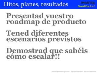 Hitos, planes, resultados
Presentad vuestro
roadmap de producto
Tened diferentes
escenarios previstos
Demostrad que sabéis
cómo escalar!!
                  marias@imaste-ips.com / Do not distribute this information
 