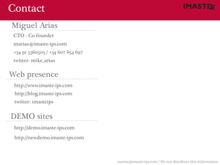 Contact
Miguel Arias
 CTO - Co-founder
 marias@imaste-ips.com
 +34 91 5360503 / +34 607 654 697
 twitter: mike_arias

Web presence
 http://www.imaste-ips.com
 http://blog.imaste-ips.com
 twitter: imasteips


DEMO sites
 http://demo.imaste-ips.com
 http://newdemo.imaste-ips.com



                                    marias@imaste-ips.com / Do not distribute this information
 