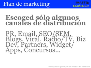 Plan de marketing

Escoged sólo algunos
canales de distribución
PR, Email, SEO/SEM,
Blogs, Viral, Radio/TV, Biz
Dev, Partners, Widget/
Apps, Concursos...

                marias@imaste-ips.com / Do not distribute this information
 
