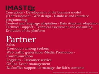 Conception - Development of the business model
3D development - Web design - Database and Interface
programming
Content and language adaptation - Data structure adaptation
Technical support - Technical assessment and consulting
Evolution of the platform


Partner
Sales
Promotion among seekers
Web traffic generation -Media Promotion -
Communication
Logistics - Customer service
Online Event management
Backoffice support to manage the fair´s contents
                             marias@imaste-ips.com / Do not distribute this information
 